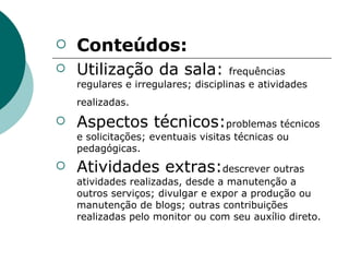 Conteúdos: Utilização da sala:  frequências regulares e irregulares; disciplinas e atividades realizadas.   Aspectos técnicos: problemas técnicos e solicitações; eventuais visitas técnicas ou pedagógicas. Atividades extras: descrever outras atividades realizadas, desde a manutenção a outros serviços; divulgar e expor a produção ou manutenção de blogs; outras contribuições realizadas pelo monitor ou com seu auxílio direto. 