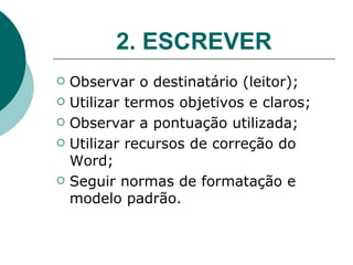 2. ESCREVER Observar o destinatário (leitor); Utilizar termos objetivos e claros; Observar a pontuação utilizada; Utilizar recursos de correção do Word; Seguir normas de formatação e modelo padrão. 