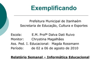 Exemplificando Prefeitura Municipal de Itanhaém  Secretaria de Educação, Cultura e Esportes Escola:  E.M. Profª Dalva Dati Ruivo Monitor:  Chrystina Magalhães Ass. Ped. I. Educacional:  Magda Rossmann Período:  de 02 a 06 de agosto de 2010 Relatório Semanal – Informática Educacional 