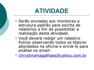 ATIVIDADE Serão enviadas aos monitores a estrutura padrão para escrita de relatórios a fim de possibilitar a realização desta atividade.  Você deverá redigir um relatório fictício observando todos os tópicos abordados na oficina e enviá-lo para análise no email:  [email_address] 