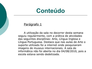 Conteúdo Parágrafo 1 A utilização da sala no decorrer desta semana seguiu regularmente, com a prática de atividades  das seguintes disciplinas: Arte, Língua Inglesa e Língua Portuguesa. Destaco que nas aulas de Arte o suporte utilizado foi a internet onde pesquisaram imagens de museus internacionais. A sala de informática não foi aberta no dia 04/08/2010, pois a escola estava sendo dedetizada. 