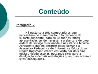 Conteúdo Parágrafo 2 Há nesta sala três computadores que necessitam de manutenção, não disponho de suporte suficiente  para solucionar as falhas apresentadas sendo necessária a abertura de uma ordem de serviço direcionada à assistência técnica. Acrescento que no decorrer desta semana a Assessora Pedagógica de Informática Educacional Magda Rossmann esteve em visita por dois dias nesta unidade escolar, passando sites para a divulgação e demais orientações quanto ao acesso a sites inadequados.  