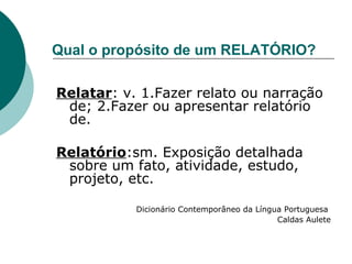 Qual o propósito de um RELATÓRIO? Relatar : v. 1.Fazer relato ou narração de; 2.Fazer ou apresentar relatório de. Relatório :sm. Exposição detalhada sobre um fato, atividade, estudo, projeto, etc. Dicionário Contemporâneo da Língua Portuguesa  Caldas Aulete 