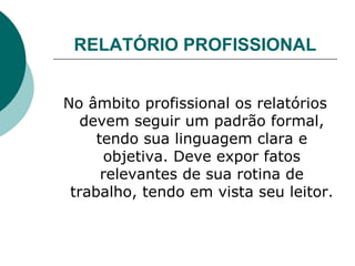 RELATÓRIO PROFISSIONAL No âmbito profissional os relatórios devem seguir um padrão formal, tendo sua linguagem clara e objetiva. Deve expor fatos relevantes de sua rotina de trabalho, tendo em vista seu leitor. 