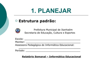 1. PLANEJAR Estrutura padrão: Prefeitura Municipal de Itanhaém  Secretaria de Educação, Cultura e Esportes Escola: ______________________________________ Monitor: _____________________________________ Assessora Pedagógica de Informática Educacional:  __________________________________________ Período: _____________________________________ Relatório Semanal – Informática Educacional 