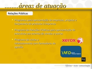 Relações Públicas Programas para apresentação de empresas, projetos e lançamento de produtos à imprensa  Programa de Relações Públicas para apresentação de executivos em eventos de vendas e outros Programa de visitas e relacionamento com formadores de opinião ........áreas de atuação 