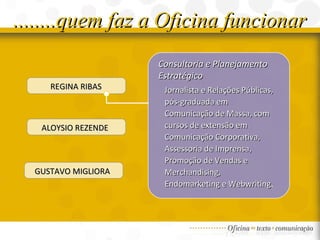 ........quem faz a Oficina funcionar REGINA RIBAS ALOYSIO REZENDE  GUSTAVO MIGLIORA  Consultoria e Planejamento Estratégico Jornalista e Relações Públicas, pós-graduada em Comunicação de Massa, com cursos de extensão em Comunicação Corporativa, Assessoria de Imprensa, Promoção de Vendas e Merchandising, Endomarketing e Webwriting . 
