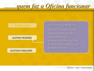 ........quem faz a Oficina funcionar REGINA RIBAS ALOYSIO REZENDE  GUSTAVO MIGLIORA  Executivo de Conta Sênior Publicitário, com cursos de extensão de Marketing e Planejamento de Comunicação, Promoção de Vendas e Merchandising e de Marketing Direto. 