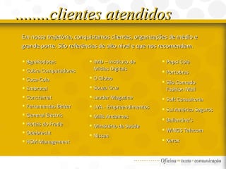 ........clientes atendidos Em nossa trajetória, conquistamos clientes, organizações de médio e grande porte. São referências de alto nível e que nos recomendam. BgmRodotec  Cobra Computadores  Coca-Cola Embratel Concremat Ferramentas Belzer General Electric Hotéis do Frade Odebrecht HSM Management Pepsi Cola Portobras São Conrado  Fashion Mall Soft Consultoria Sul América Seguros Ballantine's WiNGS Telecom Xerox IMD – Instituto de Mídias Digitais O Globo Souza Cruz Leader Magazine LVA - Empreendimentos Mills Andaimes Ministério da Saúde Nissan 