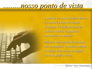 A palavra é a nossa matéria-prima. E o texto é a base de nossos produtos. Ele está  presente em todas as mídias. Impossível  comunicar -se sem ele. Palavras bem usadas dispensam até as imagens. Traduzem melhor as ideias, levando a mensagem certa ao público certo.  .........nosso ponto de vista 
