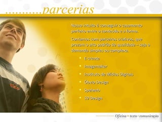 ...........parcerias Nosso intuito é conseguir o casamento perfeito entre o conteúdo e a forma. Contamos com parceiros criativos, que prezam o alto padrão de qualidade – seja a demanda simples ou complexa.  E-create Imagemaker Instituto de Mídias Digitais Óbvio Design Spelweb 19 Design 