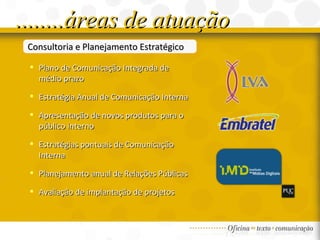 ........áreas de atuação Consultoria e Planejamento Estratégico Plano de Comunicação Integrada de médio prazo Estratégia Anual de Comunicação Interna Apresentação de novos produtos para o público interno Estratégias pontuais de Comunicação Interna Planejamento anual de Relações Públicas Avaliação de implantação de projetos 