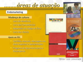 Endomarketing Mudança de cultura: Livro do Manifesto  Livro das Competências Adaptação do Código de Ética  Livro dos Valores   ........áreas de atuação Apoio ao RH:   Cartilhas, manuais, mensagens nas datas especiais e apresentações Programa de Reconhecimento e Recompensa 