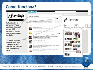 Como funciona? 1. Responder à pergunta “O que você está fazendo” em até 140 caracteres (menos que uma mensagem em SMS)‏ 2. Seguir pessoas para receber seus “tweets” e ser seguido por pessoas que recebem os seus. 