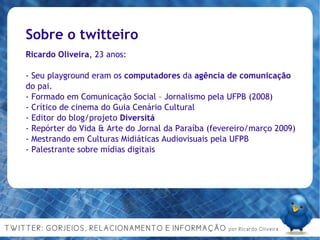 Sobre o twitteiro Ricardo Oliveira , 23 anos: - Seu playground eram os  computadores  da  agência de   comunicação  do pai. - Formado em Comunicação Social – Jornalismo pela UFPB (2008)‏ - Crítico de cinema do Guia Cenário Cultural  - Editor do blog/projeto  Diversitá - Repórter do Vida & Arte do Jornal da Paraíba (fevereiro/março 2009)‏ - Mestrando em Culturas Midiáticas Audiovisuais pela UFPB - Palestrante sobre mídias digitais 