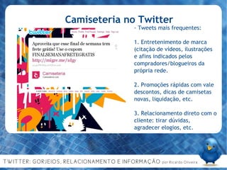 Camiseteria no Twitter - Tweets mais frequentes: 1. Entretenimento de marca (citação de vídeos, ilustrações e afins indicados pelos compradores/blogueiros da própria rede. 2. Promoções rápidas com vale descontos, dicas de camisetas novas, liquidação, etc. 3. Relacionamento direto com o cliente: tirar dúvidas, agradecer elogios, etc. 