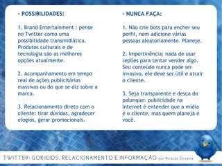 - POSSIBILIDADES: 1. Brand Entertainment : pense no Twitter como uma possibilidade transmidiática. Produtos culturais e de tecnologia são as melhores opções atualmente. 2. Acompanhamento em tempo real de ações publicitárias massivas ou do que se diz sobre a marca. 3. Relacionamento direto com o cliente: tirar dúvidas, agradecer elogios, gerar promocionais. - NUNCA FAÇA: 1. Não crie bots para encher seu perfil, nem adicione várias pessoas aleatoriamente. Planeje. 2. Impertinência: nada de usar replies para tentar vender algo. Seu conteúdo nunca pode ser invasivo, ele deve ser útil e atrair o cliente. 3. Seja transparente e desça do palanque: publicidade na Internet é entender que a mídia é o cliente, mas quem planeja é você. 