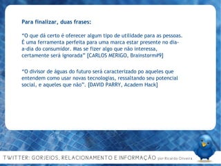 Para finalizar, duas frases: “ O que dá certo é oferecer algum tipo de utilidade para as pessoas. É uma ferramenta perfeita para uma marca estar presente no dia-a-dia do consumidor. Mas se fizer algo que não interessa, certamente será ignorada” [CARLOS MERIGO, Brainstorm#9] “ O divisor de águas do futuro será caracterizado po aqueles que entendem como usar novas tecnologias, ressaltando seu potencial social, e aqueles que não”. [DAVID PARRY, Academ Hack] 