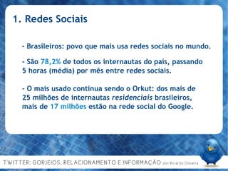1. Redes Sociais - Brasileiros: povo que mais usa redes sociais no mundo. - São  78,2%  de todos os internautas do país, passando 5 horas (média) por mês entre redes sociais. - O mais usado continua sendo o Orkut: dos mais de 25 milhões de internautas  residenciais  brasileiros, mais de  17 milhões  estão na rede social do Google.  
