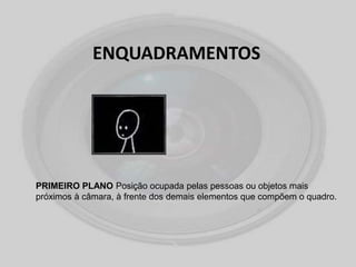 ENQUADRAMENTOS
PRIMEIRO PLANO Posição ocupada pelas pessoas ou objetos mais
próximos à câmara, à frente dos demais elementos que compõem o quadro.
 
