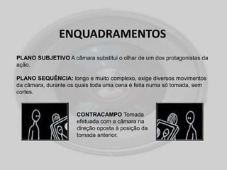 ENQUADRAMENTOS
PLANO SUBJETIVO A câmara substitui o olhar de um dos protagonistas da
ação.
PLANO SEQUÊNCIA: longo e muito complexo, exige diversos movimentos
da câmara, durante os quais toda uma cena é feita numa só tomada, sem
cortes.
CONTRACAMPO Tomada
efetuada com a câmara na
direção oposta à posição da
tomada anterior.
 