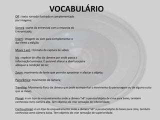 VOCABULÁRIO
Off : texto narrado ilustrado e complementado
por imagens;
Sonora : parte da entrevista com a resposta do
Entrevistado;
Insert : imagem ou som para complementar e
dar ritmo a edição;
Movie (.avi) : formato de captura de vídeo;
Iris : espécie de olho da câmera por onde passa a
informação luminosa. É possível alterar a abertura para
adequar a condição de luz;
Zoom: movimento de lente que permite aproximar e afastar o objeto;
Panorâmica: movimento de câmera;
Traveling: Movimento físico da câmera que pode acompanhar o movimento da personagem ou de alguma coisa
que se move;
Plongé: é um tipo de enquadramento onde a câmera "vê" a pessoa/objeto de cima para baixo, também
conhecida como câmera alta. Tem objetivo de criar sensação de inferioridade;
Contra-plongé: é um tipo de enquadramento onde a câmera "vê" a pessoa/objeto de baixo para cima, também
conhecida como câmera baixa. Tem objetivo de criar sensação de superioridade.
 
