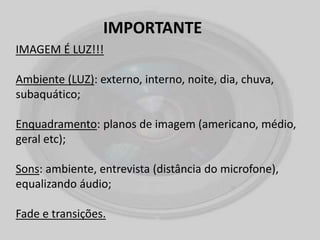 IMPORTANTE
IMAGEM É LUZ!!!
Ambiente (LUZ): externo, interno, noite, dia, chuva,
subaquático;
Enquadramento: planos de imagem (americano, médio,
geral etc);
Sons: ambiente, entrevista (distância do microfone),
equalizando áudio;
Fade e transições.
 