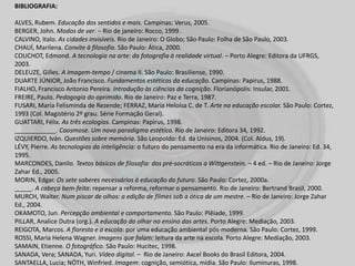 BIBLIOGRAFIA:
ALVES, Rubem. Educação dos sentidos e mais. Campinas: Verus, 2005.
BERGER, John. Modos de ver. – Rio de janeiro: Rocco, 1999.
CALVINO, Italo. As cidades invisíveis. Rio de Janeiro: O Globo; São Paulo: Folha de São Paulo, 2003.
CHAUÍ, Marilena. Convite à filosofia. São Paulo: Ática, 2000.
COUCHOT, Edmond. A tecnologia na arte: da fotografia à realidade virtual. – Porto Alegre: Editora da UFRGS,
2003.
DELEUZE, Gilles. A imagem-tempo / cinema II. São Paulo: Brasiliense, 1990.
DUARTE JÚNIOR, João Francisco. Fundamentos estéticos da educação. Campinas: Papirus, 1988.
FIALHO, Francisco Antonio Pereira. Introdução às ciências da cognição. Florianópolis: Insular, 2001.
FREIRE, Paulo. Pedagogia do oprimido. Rio de Janeiro: Paz e Terra, 1987.
FUSARI, Maria Felisminda de Rezende; FERRAZ, Maria Heloísa C. de T. Arte na educação escolar. São Paulo: Cortez,
1993 (Col. Magistério 2º grau. Série Formação Geral).
GUATTARI, Félix. As três ecologias. Campinas: Papirus, 1998.
____________. Caosmose. Um novo paradigma estético. Rio de Janeiro: Editora 34, 1992.
IZQUIERDO, Iván. Questões sobre memória. São Leopoldo: Ed. da Unisinos, 2004. (Col. Aldus, 19).
LÉVY, Pierre. As tecnologias da inteligência: o futuro do pensamento na era da informática. Rio de Janeiro: Ed. 34,
1995.
MARCONDES, Danilo. Textos básicos de filosofia: dos pré-socráticos a Wittgenstein. – 4 ed. – Rio de Janeiro: Jorge
Zahar Ed., 2005.
MORIN, Edgar. Os sete saberes necessários à educação do futuro. São Paulo: Cortez, 2000a.
_____. A cabeça bem-feita: repensar a reforma, reformar o pensamento. Rio de Janeiro: Bertrand Brasil, 2000.
MURCH, Walter. Num piscar de olhos: a edição de filmes sob a ótica de um mestre. – Rio de Janeiro: Jorge Zahar
Ed., 2004.
OKAMOTO, Jun. Percepção ambiental e comportamento. São Paulo: Plêiade, 1999.
PILLAR, Analice Dutra (org.). A educação do olhar no ensino das artes. Porto Alegre: Mediação, 2003.
REIGOTA, Marcos. A floresta e a escola: por uma educação ambiental pós-moderna. São Paulo: Cortez, 1999.
ROSSI, Maria Helena Wagner. Imagens que falam: leitura da arte na escola. Porto Alegre: Mediação, 2003.
SAMAIN, Etienne. O fotográfico. São Paulo: Hucitec, 1998.
SANADA, Vera; SANADA, Yuri. Vídeo digital. – Rio de Janeiro: Axcel Books do Brasil Editora, 2004.
SANTAELLA, Lucia; NÖTH, Winfried. Imagem: cognição, semiótica, mídia. São Paulo: Iluminuras, 1998.
 
