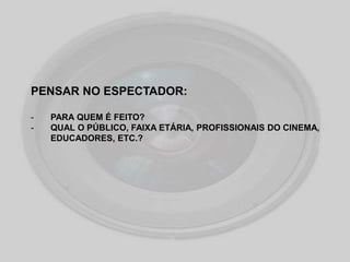 PENSAR NO ESPECTADOR:
- PARA QUEM É FEITO?
- QUAL O PÚBLICO, FAIXA ETÁRIA, PROFISSIONAIS DO CINEMA,
EDUCADORES, ETC.?
 