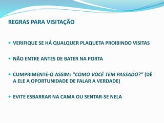 REGRAS PARA VISITAÇÃO
 VERIFIQUE SE HÁ QUALQUER PLAQUETA PROIBINDO VISITAS
 NÃO ENTRE ANTES DE BATER NA PORTA
 CUMPRIMENTE-O ASSIM: “COMO VOCÊ TEM PASSADO?” (DÊ
A ELE A OPORTUNIDADE DE FALAR A VERDADE)
 EVITE ESBARRAR NA CAMA OU SENTAR-SE NELA
 