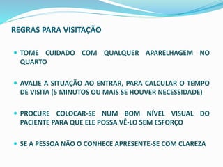 REGRAS PARA VISITAÇÃO
 TOME CUIDADO COM QUALQUER APARELHAGEM NO
QUARTO
 AVALIE A SITUAÇÃO AO ENTRAR, PARA CALCULAR O TEMPO
DE VISITA (5 MINUTOS OU MAIS SE HOUVER NECESSIDADE)
 PROCURE COLOCAR-SE NUM BOM NÍVEL VISUAL DO
PACIENTE PARA QUE ELE POSSA VÊ-LO SEM ESFORÇO
 SE A PESSOA NÃO O CONHECE APRESENTE-SE COM CLAREZA
 