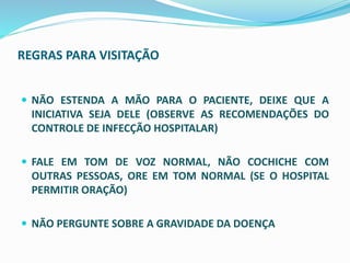 REGRAS PARA VISITAÇÃO
 NÃO ESTENDA A MÃO PARA O PACIENTE, DEIXE QUE A
INICIATIVA SEJA DELE (OBSERVE AS RECOMENDAÇÕES DO
CONTROLE DE INFECÇÃO HOSPITALAR)
 FALE EM TOM DE VOZ NORMAL, NÃO COCHICHE COM
OUTRAS PESSOAS, ORE EM TOM NORMAL (SE O HOSPITAL
PERMITIR ORAÇÃO)
 NÃO PERGUNTE SOBRE A GRAVIDADE DA DOENÇA
 
