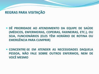 REGRAS PARA VISITAÇÃO
 DÊ PRIORIDADE AO ATENDIMENTO DA EQUIPE DE SAÚDE
(MÉDICOS, ENFERMEIRAS, COPEIRAS, FAXINEIRAS, ETC.), OU
SEJA, FUNCIONÁRIOS (ELES TÊM HORÁRIO DE ROTINA OU
EMERGÊNCIA PARA CUMPRIR)
 CONCENTRE-SE EM ATENDER AS NECESSIDADES DAQUELA
PESSOA, NÃO FALE SOBRE OUTROS ENFERMOS, NEM DE
VOCÊ MESMO
 