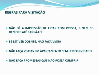 REGRAS PARA VISITAÇÃO
 NÃO DÊ A IMPRESSÃO DE ESTAR COM PRESSA, E NEM SE
DEMORE ATÉ CANSÁ-LO
 SE ESTIVER DOENTE, NÃO FAÇA VISITA
 NÃO FAÇA VISITAS EM APARTAMENTO SEM SER CONVIDADO
 NÃO FAÇA PROMESSAS QUE NÃO POSSA CUMPRIR
 