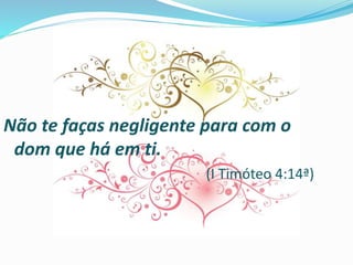 Não te faças negligente para com o
dom que há em ti.
(I Timóteo 4:14ª)
 