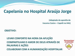Capelania no Hospital Araújo Jorge
(Adaptado da apostila de
Iracema Castro – Capelã no HAJ)
OBJETIVO:
LEVAR CONFORTO NA HORA DA AFLIÇÃO
COMPARTILHAR O AMOR DE DEUS ATRAVÉS DE
PALAVRAS E AÇÕES
COLABORAR COM A HUMANIZAÇÃO HOSPITALAR
 
