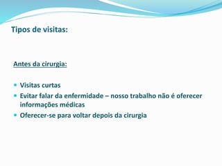 Tipos de visitas:
Antes da cirurgia:
 Visitas curtas
 Evitar falar da enfermidade – nosso trabalho não é oferecer
informações médicas
 Oferecer-se para voltar depois da cirurgia
 
