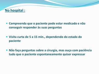 No hospital :
 Compreenda que o paciente pode estar medicado e não
conseguir responder às suas perguntas
 Visita curta de 5 a 15 min., dependendo do estado do
paciente
 Não faça perguntas sobre a cirurgia, mas ouça com paciência
tudo que o paciente espontaneamente quiser expressar
 