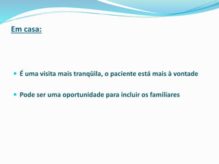 Em casa:
 É uma visita mais tranqüila, o paciente está mais à vontade
 Pode ser uma oportunidade para incluir os familiares
 