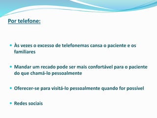 Por telefone:
 Às vezes o excesso de telefonemas cansa o paciente e os
familiares
 Mandar um recado pode ser mais confortável para o paciente
do que chamá-lo pessoalmente
 Oferecer-se para visitá-lo pessoalmente quando for possível
 Redes sociais
 