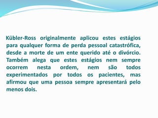 Kübler-Ross originalmente aplicou estes estágios
para qualquer forma de perda pessoal catastrófica,
desde a morte de um ente querido até o divórcio.
Também alega que estes estágios nem sempre
ocorrem nesta ordem, nem são todos
experimentados por todos os pacientes, mas
afirmou que uma pessoa sempre apresentará pelo
menos dois.
 