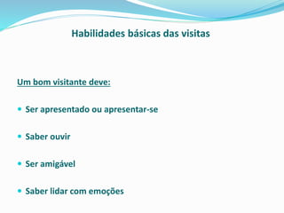 Habilidades básicas das visitas
Um bom visitante deve:
 Ser apresentado ou apresentar-se
 Saber ouvir
 Ser amigável
 Saber lidar com emoções
 