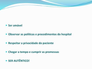  Ser amável
 Observar as políticas e procedimentos do hospital
 Respeitar a privacidade do paciente
 Chegar a tempo e cumprir as promessas
 SER AUTÊNTICO!
 