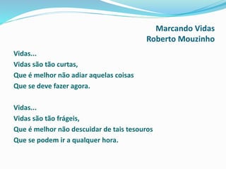 Marcando Vidas
Roberto Mouzinho
Vidas...
Vidas são tão curtas,
Que é melhor não adiar aquelas coisas
Que se deve fazer agora.
Vidas...
Vidas são tão frágeis,
Que é melhor não descuidar de tais tesouros
Que se podem ir a qualquer hora.
 