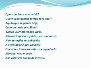 Quem conhece o amanhã?
Quem sabe quanto tempo terá aqui?
Aquilo que se planta hoje,
Cedo ou tarde se colherá.
Quero viver marcando vidas,
Não me importa a glória, nem o aplauso,
Nem ter ações reconhecidas.
A eternidade é que vai dizer
Que valeu todo esse esforço empenhado.
Marquei meu mundo,
Nas vidas em que pude investir.
 