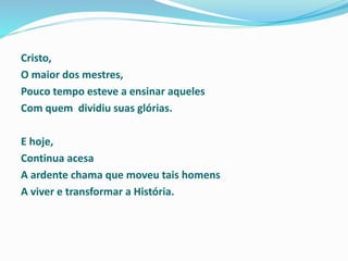 Cristo,
O maior dos mestres,
Pouco tempo esteve a ensinar aqueles
Com quem dividiu suas glórias.
E hoje,
Continua acesa
A ardente chama que moveu tais homens
A viver e transformar a História.
 