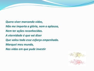 Quero viver marcando vidas,
Não me importa a glória, nem o aplauso,
Nem ter ações reconhecidas.
A eternidade é que vai dizer
Que valeu todo esse esforço empenhado.
Marquei meu mundo,
Nas vidas em que pude investir
 