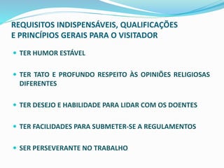 REQUISITOS INDISPENSÁVEIS, QUALIFICAÇÕES
E PRINCÍPIOS GERAIS PARA O VISITADOR
 TER HUMOR ESTÁVEL
 TER TATO E PROFUNDO RESPEITO ÀS OPINIÕES RELIGIOSAS
DIFERENTES
 TER DESEJO E HABILIDADE PARA LIDAR COM OS DOENTES
 TER FACILIDADES PARA SUBMETER-SE A REGULAMENTOS
 SER PERSEVERANTE NO TRABALHO
 