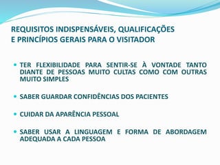 REQUISITOS INDISPENSÁVEIS, QUALIFICAÇÕES
E PRINCÍPIOS GERAIS PARA O VISITADOR
 TER FLEXIBILIDADE PARA SENTIR-SE À VONTADE TANTO
DIANTE DE PESSOAS MUITO CULTAS COMO COM OUTRAS
MUITO SIMPLES
 SABER GUARDAR CONFIDÊNCIAS DOS PACIENTES
 CUIDAR DA APARÊNCIA PESSOAL
 SABER USAR A LINGUAGEM E FORMA DE ABORDAGEM
ADEQUADA A CADA PESSOA
 