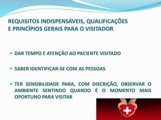REQUISITOS INDISPENSÁVEIS, QUALIFICAÇÕES
E PRINCÍPIOS GERAIS PARA O VISITADOR
 DAR TEMPO E ATENÇÃO AO PACIENTE VISITADO
 SABER IDENTIFICAR-SE COM AS PESSOAS
 TER SENSIBILIDADE PARA, COM DISCRIÇÃO, OBSERVAR O
AMBIENTE SENTINDO QUANDO É O MOMENTO MAIS
OPORTUNO PARA VISITAR
 